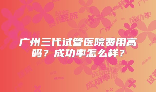 广州三代试管医院费用高吗？成功率怎么样？