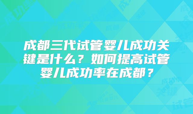 成都三代试管婴儿成功关键是什么?如何提高试管婴儿成功率在成都?