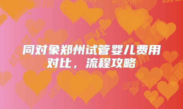 同对象郑州试管婴儿费用对比,流程攻略