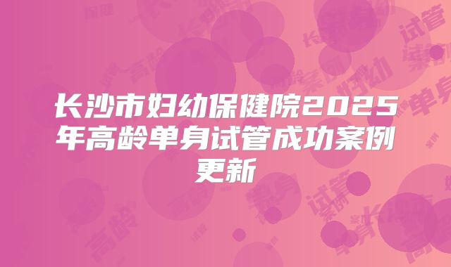 长沙市妇幼保健院2025年高龄单身试管成功案例更新