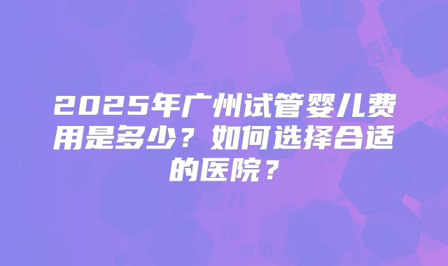 2025年广州试管婴儿费用是多少?如何选择合适的医院?