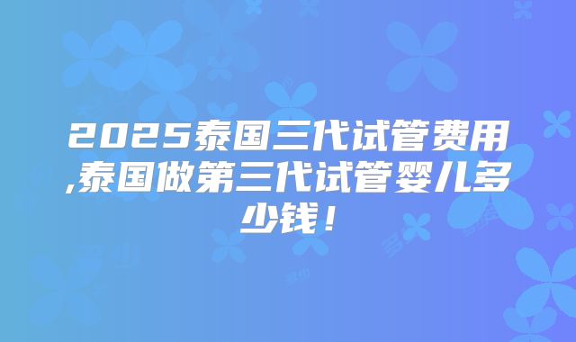 2025泰国三代试管费用,泰国做第三代试管婴儿多少钱！