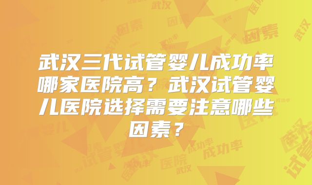 武汉三代试管婴儿成功率哪家医院高?武汉试管婴儿医院选择需要注意哪些因素?