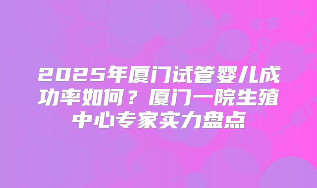 2025年厦门试管婴儿成功率如何?厦门一院生殖中心专家实力盘点