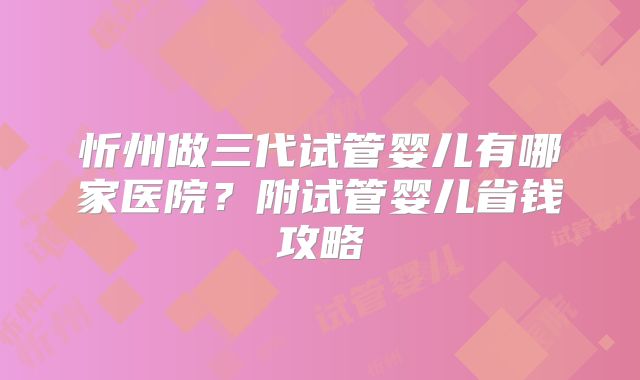 忻州做三代试管婴儿有哪家医院？附试管婴儿省钱攻略