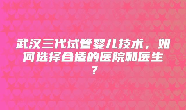 武汉三代试管婴儿技术，如何选择合适的医院和医生？