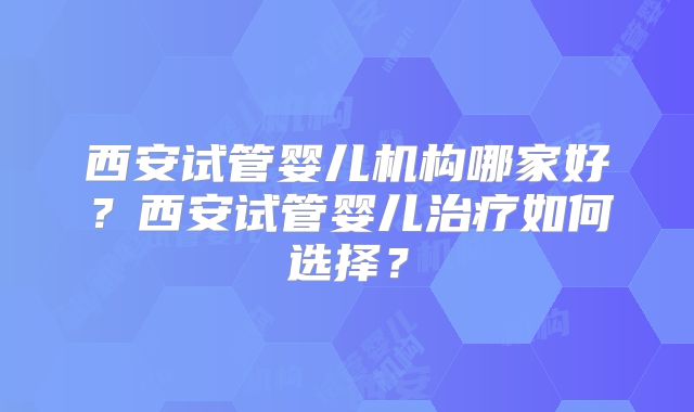 西安试管婴儿机构哪家好？西安试管婴儿治疗如何选择？