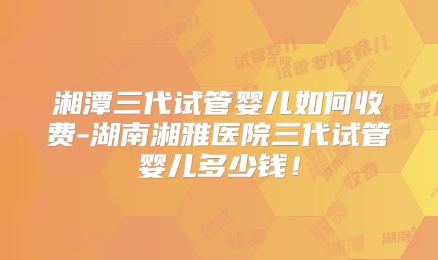 湘潭三代试管婴儿如何收费-湖南湘雅医院三代试管婴儿多少钱!
