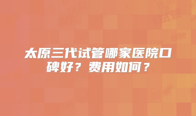 太原三代试管哪家医院口碑好?费用如何?
