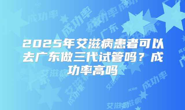 2025年艾滋病患者可以去广东做三代试管吗?成功率高吗