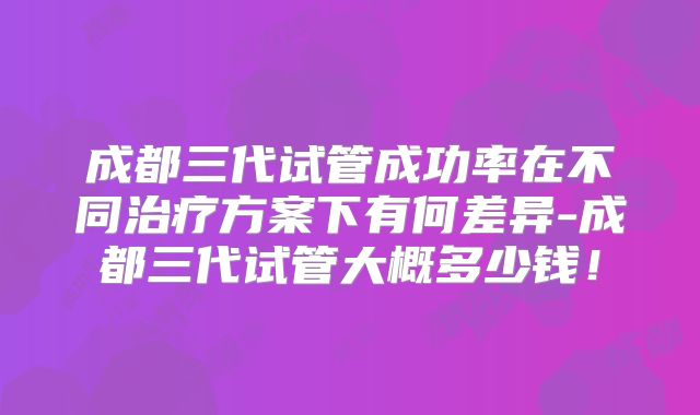 成都三代试管成功率在不同治疗方案下有何差异-成都三代试管大概多少钱!