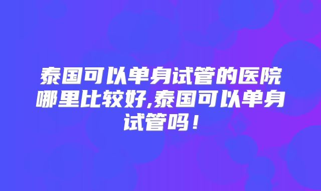 泰国可以单身试管的医院哪里比较好,泰国可以单身试管吗！