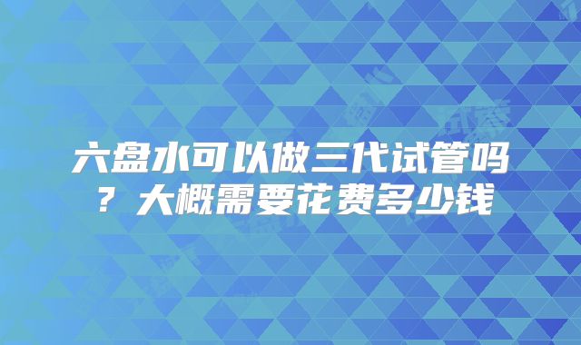 六盘水可以做三代试管吗?大概需要花费多少钱