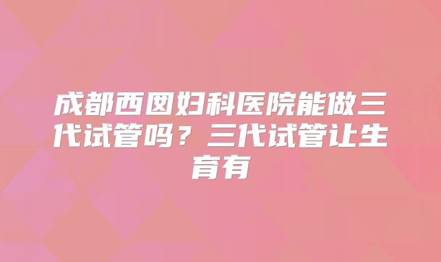 成都西囡妇科医院能做三代试管吗?三代试管让生育有