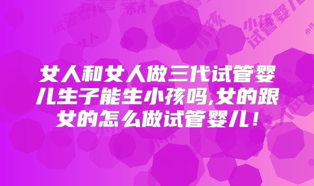 女人和女人做三代试管婴儿生子能生小孩吗,女的跟女的怎么做试管婴儿!