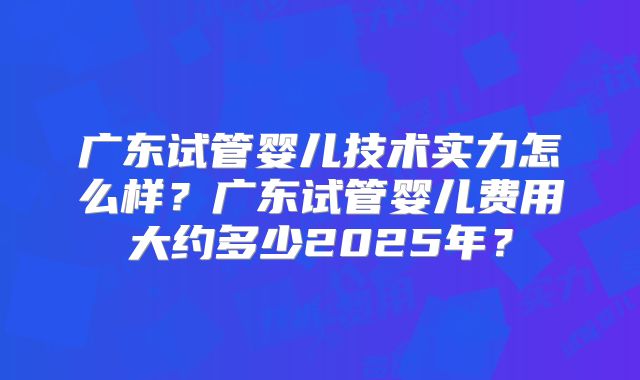广东试管婴儿技术实力怎么样?广东试管婴儿费用大约多少2025年?