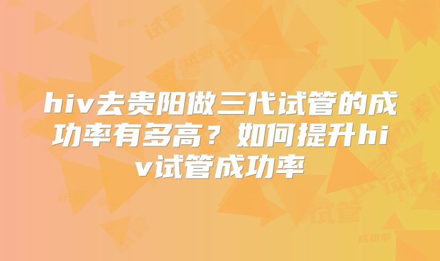 hiv去贵阳做三代试管的成功率有多高?如何提升hiv试管成功率