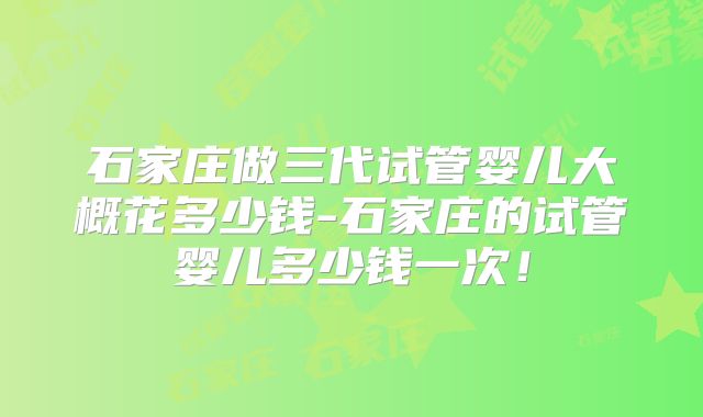石家庄做三代试管婴儿大概花多少钱-石家庄的试管婴儿多少钱一次!