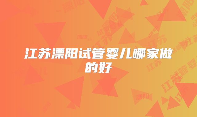 江苏溧阳试管婴儿哪家做的好