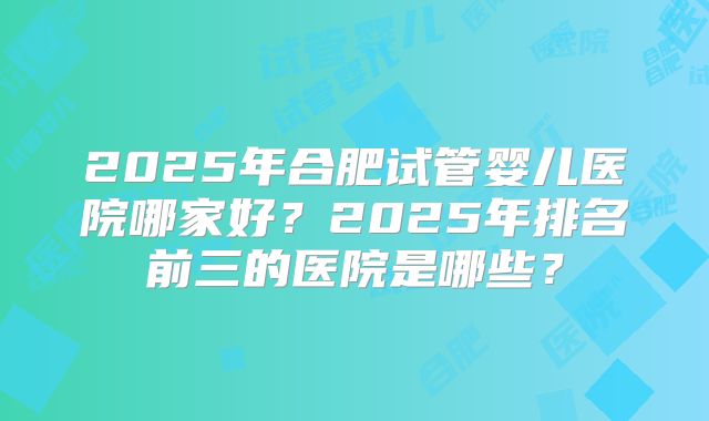 2025年合肥试管婴儿医院哪家好?2025年排名前三的医院是哪些?