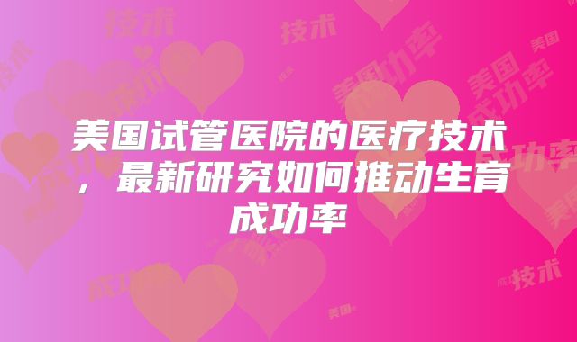 美国试管医院的医疗技术,最新研究如何推动生育成功率