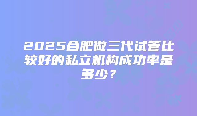 2025合肥做三代试管比较好的私立机构成功率是多少?