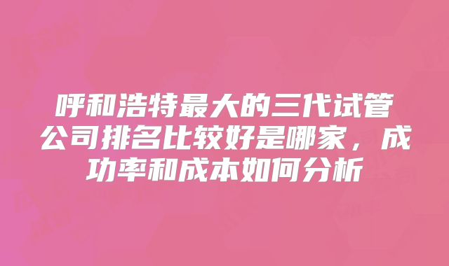 呼和浩特最大的三代试管公司排名比较好是哪家,成功率和成本如何分析