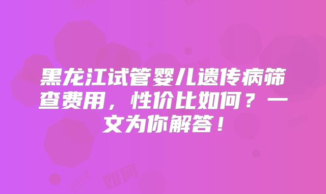 黑龙江试管婴儿遗传病筛查费用，性价比如何？一文为你解答！