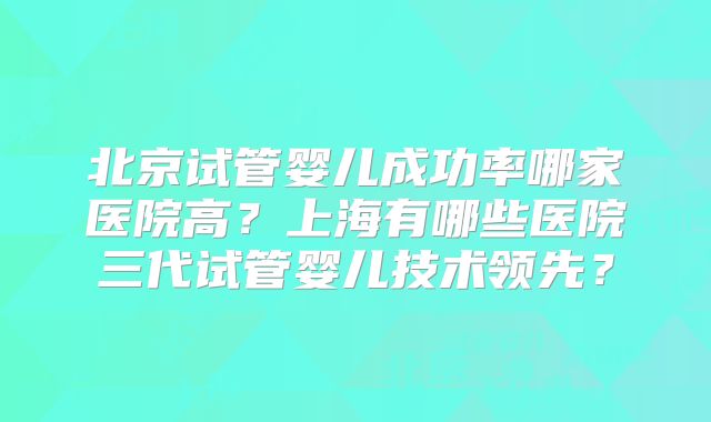 北京试管婴儿成功率哪家医院高？上海有哪些医院三代试管婴儿技术领先？