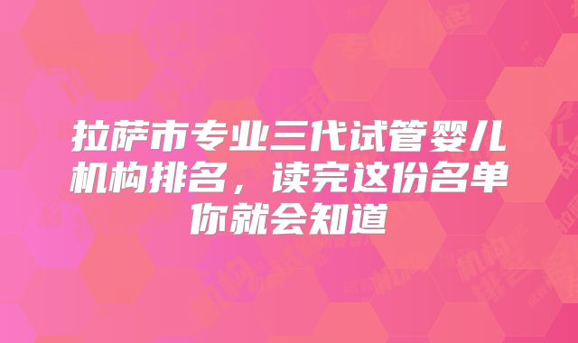 拉萨市专业三代试管婴儿机构排名,读完这份名单你就会知道