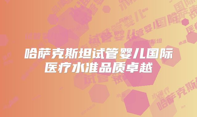哈萨克斯坦试管婴儿国际医疗水准品质卓越