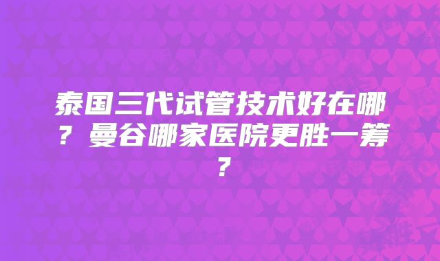 泰国三代试管技术好在哪？曼谷哪家医院更胜一筹？
