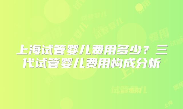 上海试管婴儿费用多少?三代试管婴儿费用构成分析