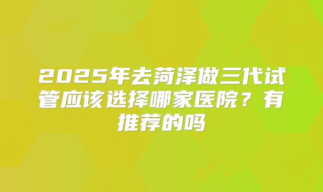 2025年去菏泽做三代试管应该选择哪家医院？有推荐的吗