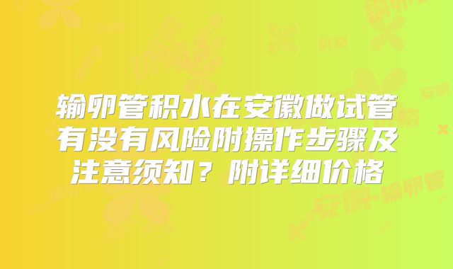 输卵管积水在安徽做试管有没有风险附操作步骤及注意须知?附详细价格