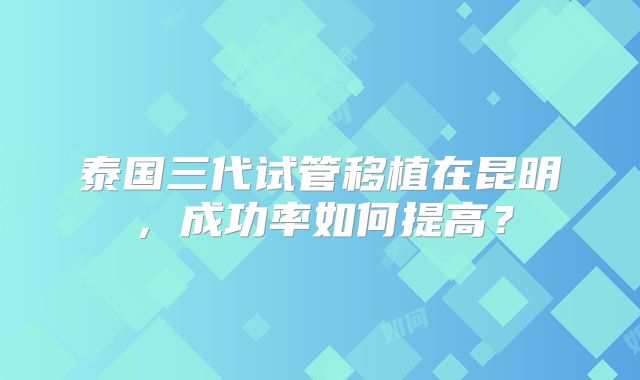 泰国三代试管移植在昆明,成功率如何提高?