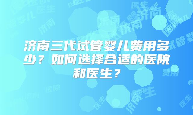 济南三代试管婴儿费用多少？如何选择合适的医院和医生？