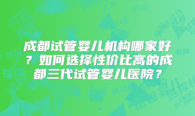成都试管婴儿机构哪家好?如何选择性价比高的成都三代试管婴儿医院?