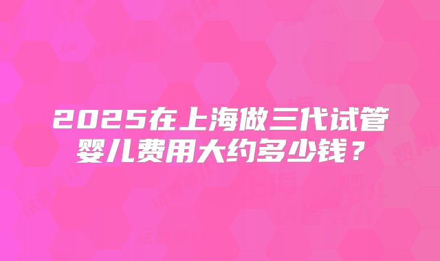 2025在上海做三代试管婴儿费用大约多少钱？