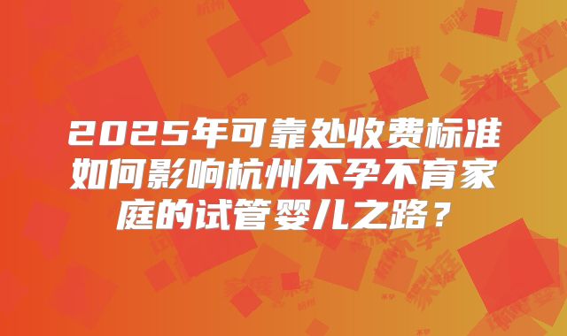 2025年可靠处收费标准如何影响杭州不孕不育家庭的试管婴儿之路?