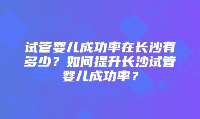试管婴儿成功率在长沙有多少?如何提升长沙试管婴儿成功率?