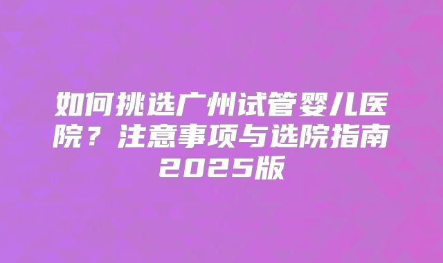 如何挑选广州试管婴儿医院?注意事项与选院指南2025版
