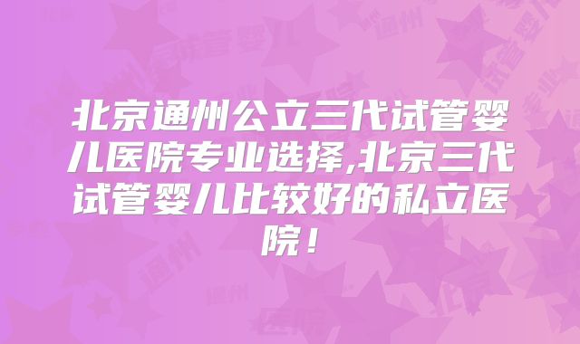 北京通州公立三代试管婴儿医院专业选择,北京三代试管婴儿比较好的私立医院!
