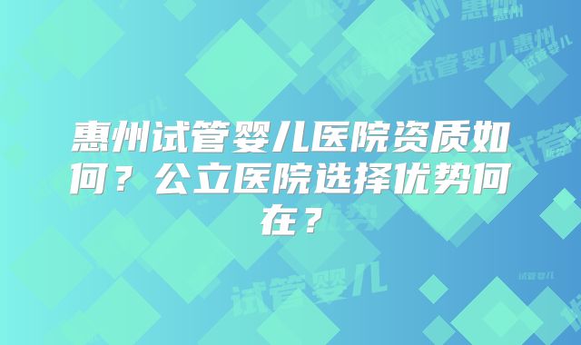 惠州试管婴儿医院资质如何?公立医院选择优势何在?