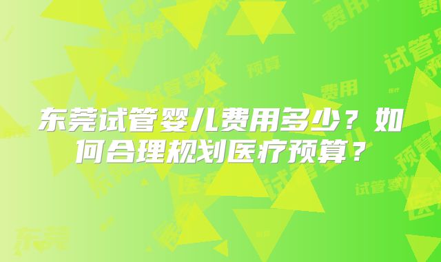 东莞试管婴儿费用多少?如何合理规划医疗预算?