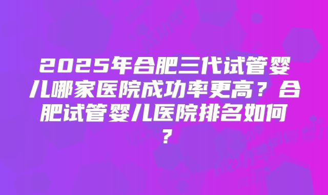 2025年合肥三代试管婴儿哪家医院成功率更高？合肥试管婴儿医院排名如何？