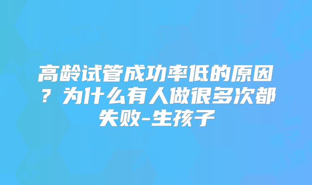 高龄试管成功率低的原因?为什么有人做很多次都失败-生孩子