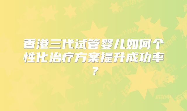 香港三代试管婴儿如何个性化治疗方案提升成功率？