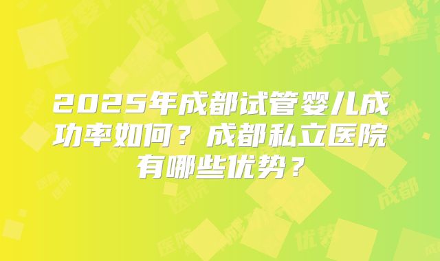 2025年成都试管婴儿成功率如何?成都私立医院有哪些优势?