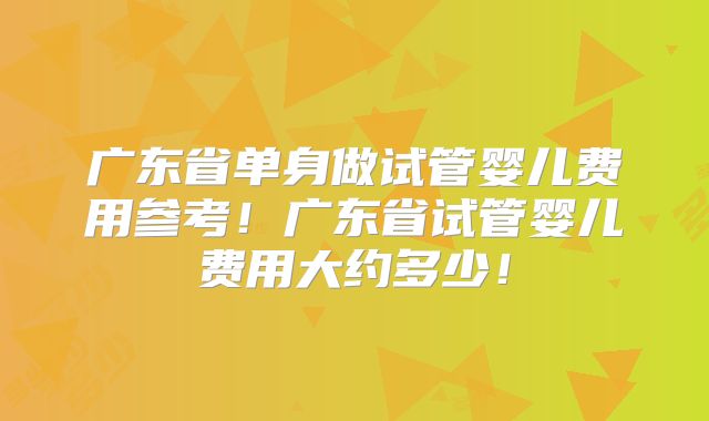 广东省单身做试管婴儿费用参考！广东省试管婴儿费用大约多少！